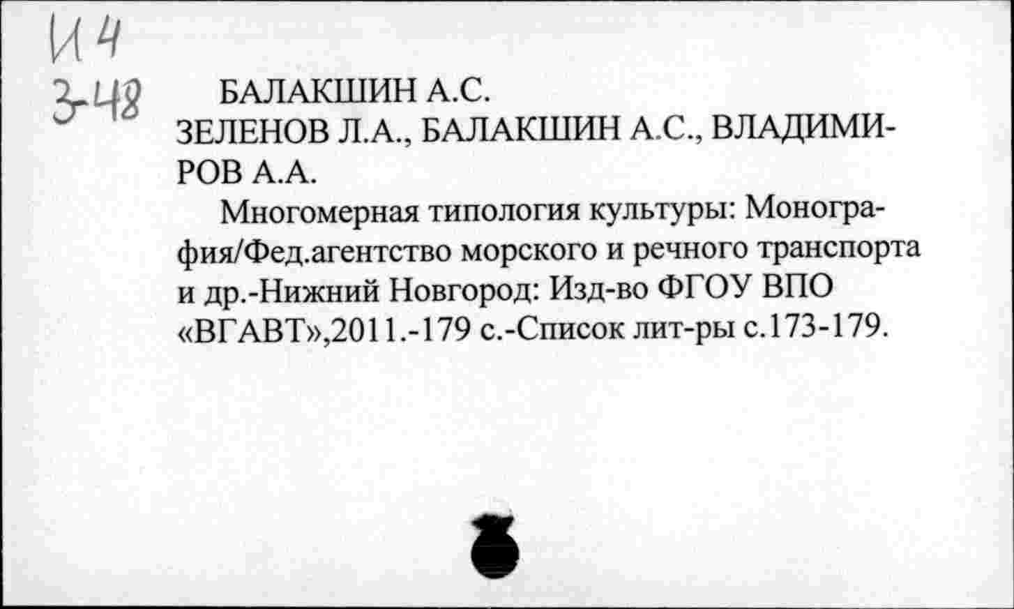 ﻿ЗгЧ2
БАЛАКШИН А.С.
ЗЕЛЕНОВ Л.А., БАЛАКШИН А.С., ВЛАДИМИРОВ А.А.
Многомерная типология культуры: Моногра-фия/Фед.агентство морского и речного транспорта и др.-Нижний Новгород: Изд-во ФГОУ ВПО «ВГАВТ»,2011.-179 с.-Список лит-ры с. 173-179.